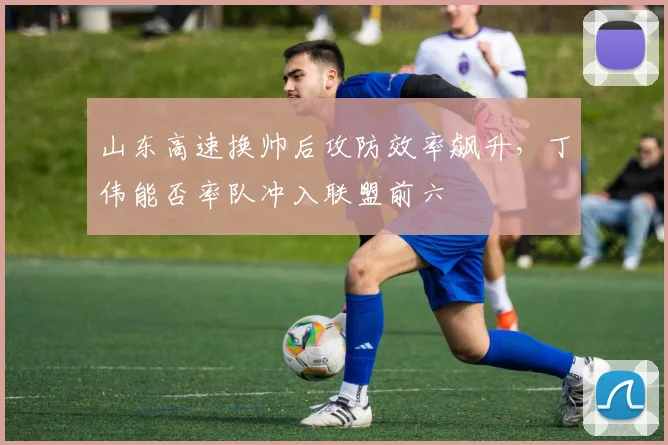 山东高速换帅后攻防效率飙升，丁伟能否率队冲入联盟前六